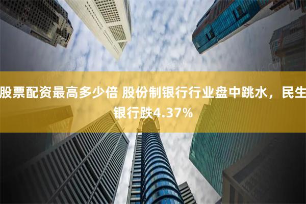 股票配资最高多少倍 股份制银行行业盘中跳水，民生银行跌4.37%