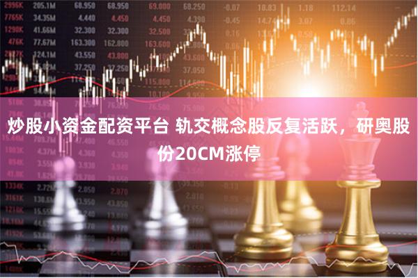 炒股小资金配资平台 轨交概念股反复活跃，研奥股份20CM涨停