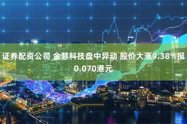 证券配资公司 金慧科技盘中异动 股价大涨9.38%报0.070港元