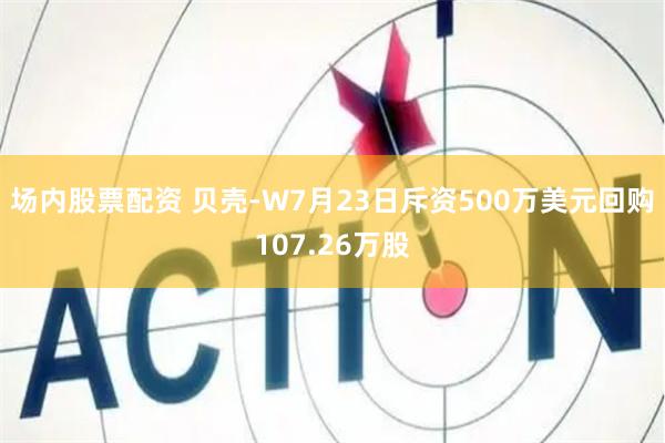 场内股票配资 贝壳-W7月23日斥资500万美元回购107.26万股