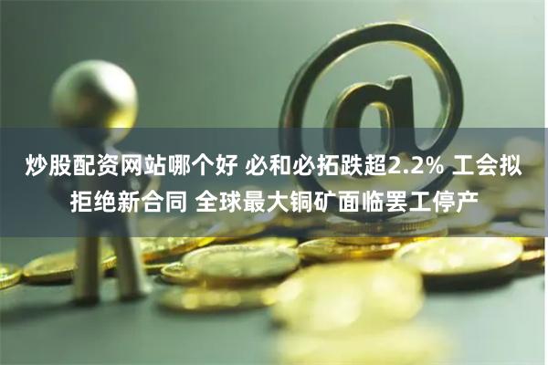 炒股配资网站哪个好 必和必拓跌超2.2% 工会拟拒绝新合同 全球最大铜矿面临罢工停产