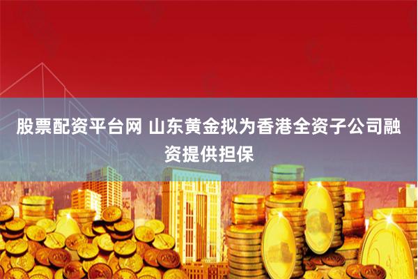 股票配资平台网 山东黄金拟为香港全资子公司融资提供担保