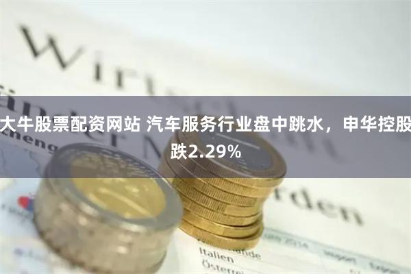 大牛股票配资网站 汽车服务行业盘中跳水，申华控股跌2.29%