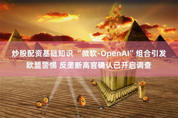 炒股配资基础知识 “微软-OpenAI”组合引发欧盟警惕 反垄断高官确认已开启调查