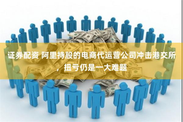 证券配资 阿里持股的电商代运营公司冲击港交所，扭亏仍是一大难题