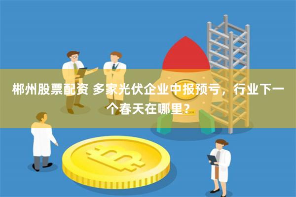 郴州股票配资 多家光伏企业中报预亏，行业下一个春天在哪里？