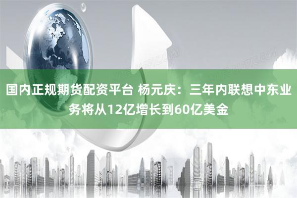 国内正规期货配资平台 杨元庆：三年内联想中东业务将从12亿增长到60亿美金