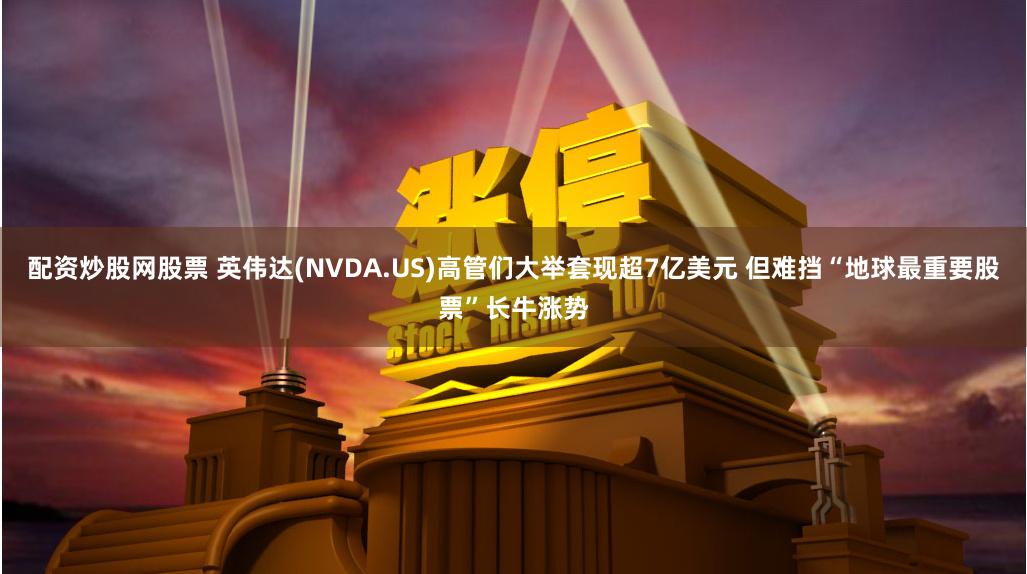 配资炒股网股票 英伟达(NVDA.US)高管们大举套现超7亿美元 但难挡“地球最重要股票”长牛涨势