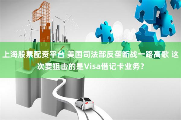 上海股票配资平台 美国司法部反垄断战一路高歌 这次要狙击的是Visa借记卡业务？