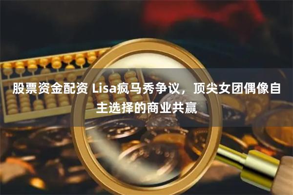 股票资金配资 Lisa疯马秀争议，顶尖女团偶像自主选择的商业共赢