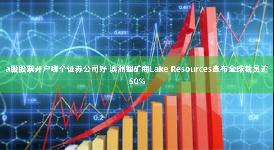 a股股票开户哪个证券公司好 澳洲锂矿商Lake Resources宣布全球裁员逾50%