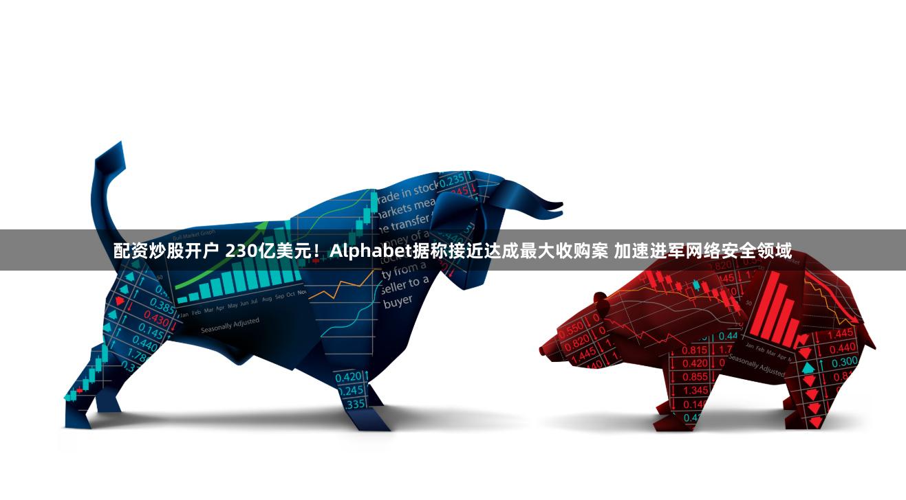 配资炒股开户 230亿美元！Alphabet据称接近达成最大收购案 加速进军网络安全领域