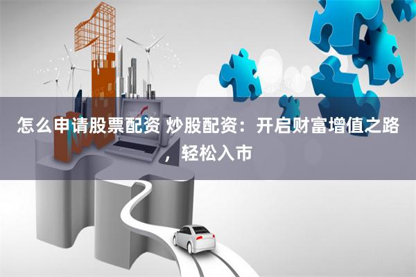 怎么申请股票配资 炒股配资：开启财富增值之路，轻松入市