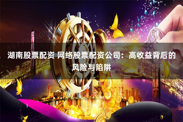 湖南股票配资 网络股票配资公司：高收益背后的风险与陷阱