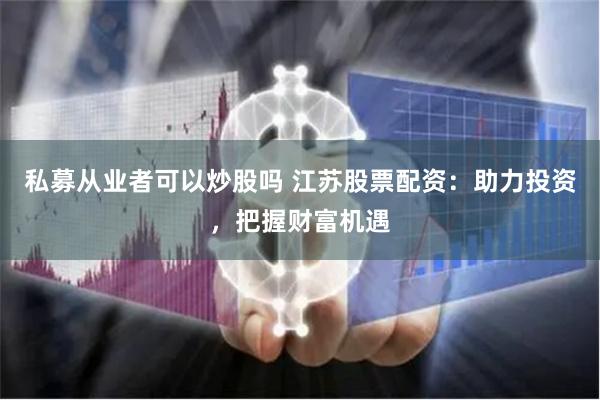 私募从业者可以炒股吗 江苏股票配资：助力投资，把握财富机遇